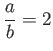 $\displaystyle \frac{a}{b} = 2 $